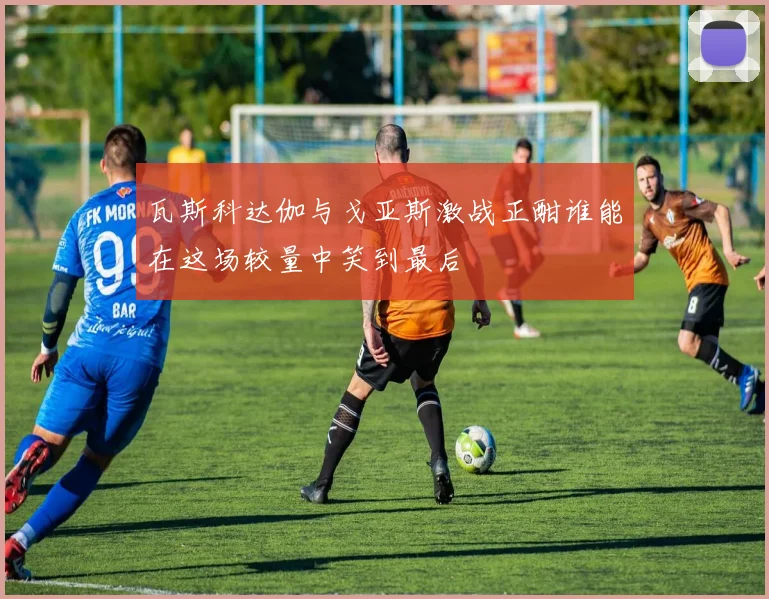 瓦斯科达伽与戈亚斯激战正酣谁能在这场较量中笑到最后