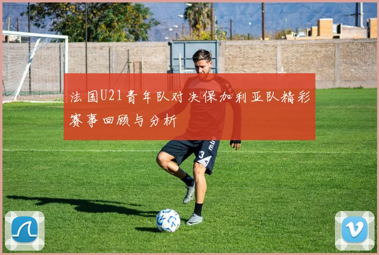 法国U21青年队对决保加利亚队精彩赛事回顾与分析