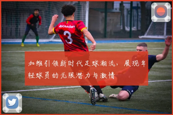 加维引领新时代足球潮流，展现年轻球员的无限潜力与激情