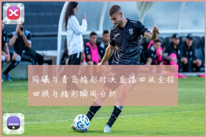 同曦与青岛精彩对决直播回放全程回顾与精彩瞬间分析