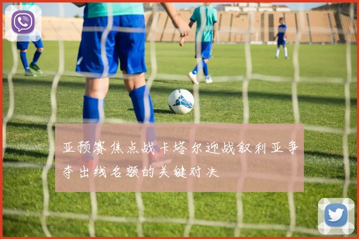 亚预赛焦点战卡塔尔迎战叙利亚争夺出线名额的关键对决